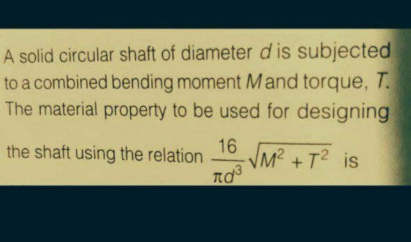 A solid circular shaft of diameter d is subjected
to a combined bending moment Mand torque, T.
The material property to be used for designing
16
the shaft using the relation
VM² +T? is
