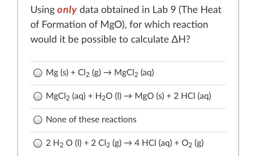 Using only data obtained in Lab 9 (The Heat
of Formation of MgO), for which reaction
would it be possible to calculate AH?
Mg (s) + Cl2 (g) → MgCl2 (aq)
O MgCl2 (aq) + H20 (1) → Mgo (s) + 2 HCI (aq)
None of these reactions
O 2 H2 O (1) + 2 Cl2 (g) → 4 HCI (aq) + O2 (g)
