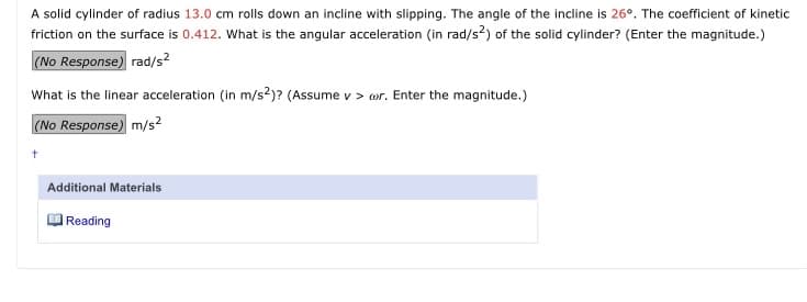 A solid cylinder of radius 13.0 cm rolls down an incline with slipping. The angle of the incline is 26°. The coefficient of kinetic
friction on the surface is 0.412. What is the angular acceleration (in rad/s?) of the solid cylinder? (Enter the magnitude.)
(No Response) rad/s?
What is the linear acceleration (in m/s?)? (Assume v > or. Enter the magnitude.)
(No Response) m/s?
Additional Materials
| Reading
