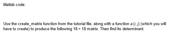 Matlab code:
Use the create_matrix function from the tutorial file, along with a function a (i.) (which you will
have to create) to produce the following 18 x 18 matrix. Then find its determinant.