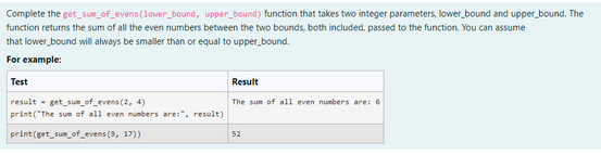 Complete the get_sum_of_evens (lower_bound, upper_bound) function that takes two integer parameters, lower bound and upper bound. The
function returns the sum of all the even numbers between the two bounds, both included, passed to the function. You can assume
that lower bound will always be smaller than or equal to upper_bound.
For example:
Test
result get sum_of_evens (2, 4)
print("The sum of all even numbers are:", result)
print (get_sum_of_evens (9, 17))
Result
The sum of all even numbers are: 6
52