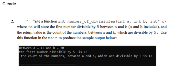 C code
2.
(int a, int b, int* c)
Write a function int number_of_divisibles
where *c will store the first number divisible by 5 between a and b (a and b included), and
the return value is the count of the numbers, between a and b, which are divisible by 5. Use
this function in the main to produce the sample output below:
Between a = 12 and b = 70
the first number divisible by 5 is 15
the count of the numbers, between a and b, which are divisible by 5 is 12