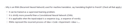 Why is an RNN (Recurrent Neural Network) used for machine translation, say translating English to French? (Check all that apply.)
It can be trained as a supervised learning problem.
It is strictly more powerful than a Convolutional Neural Network (CNN).
It is applicable when the input/output is a sequence (e.g. a sequence of words).
ⒸRNNs represent the recurrent process of Idea->Code-> Experiment->Idea->....