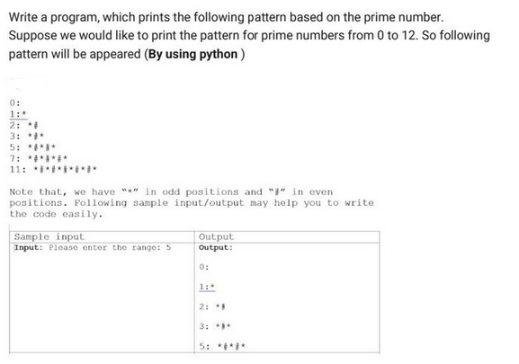 Write a program, which prints the following pattern based on the prime number.
Suppose we would like to print the pattern for prime numbers from 0 to 12. So following
pattern will be appeared (By using python)
0:
1:*
2: *#
3: *#*
5: *****
7: *******
11: ****#
Note that, we have "*" in odd positions and "" in even
positions. Following sample input/output may help you to write
the code easily.
Sample input
Input: Please enter the range: 5
Output
Output:
0:
1:4
2: #
3: **
5: *****