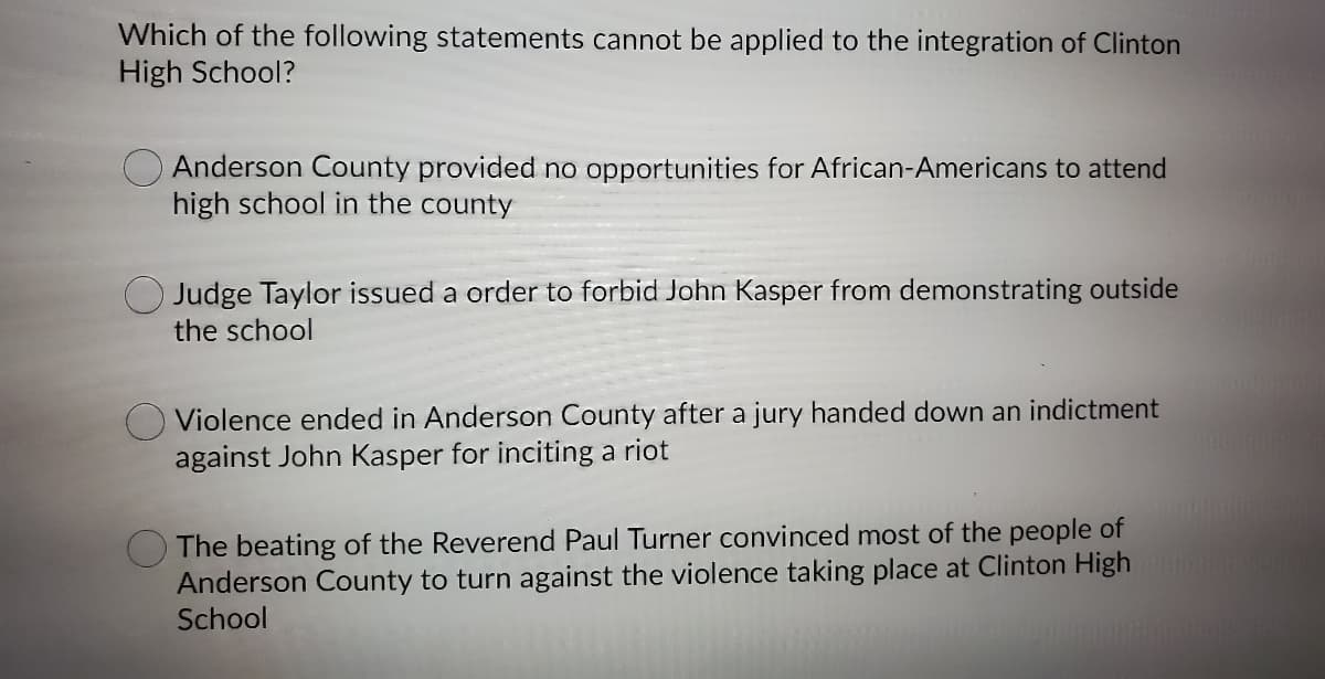 Which of the following statements cannot be applied to the integration of Clinton
High School?
Anderson County provided no opportunities for African-Americans to attend
high school in the county
O Judge Taylor issued a order to forbid John Kasper from demonstrating outside
the school
Violence ended in Anderson County after a jury handed down an indictment
against John Kasper for inciting a riot
The beating of the Reverend Paul Turner convinced most of the people of
Anderson County to turn against the violence taking place at Clinton High
School
