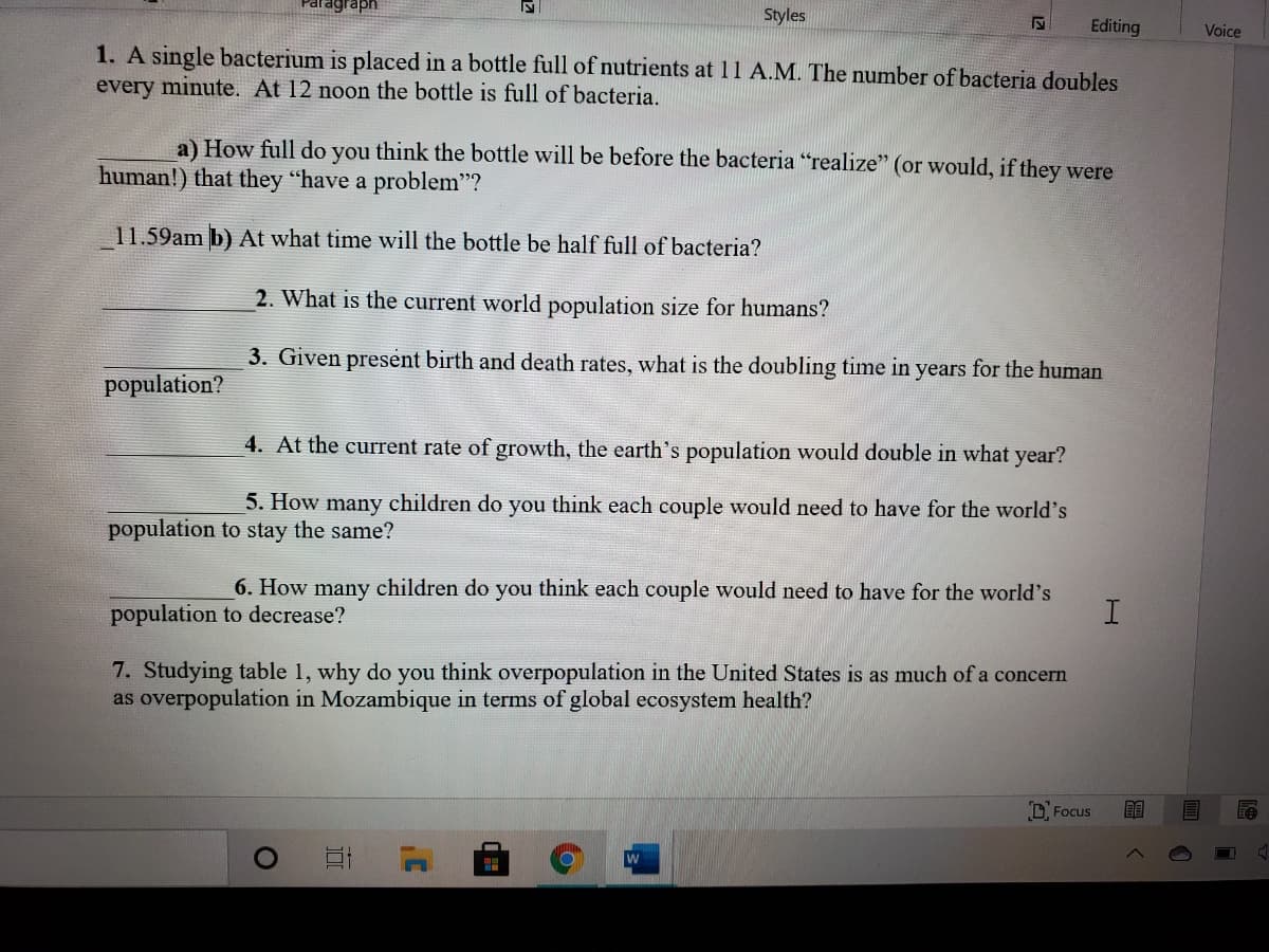agraph
Styles
Editing
Voice
1. A single bacterium is placed in a bottle full of nutrients at 11 A.M. The number of bacteria doubles
every minute. At 12 noon the bottle is full of bacteria.
a) How full do you think the bottle will be before the bacteria "realize" (or would, if they were
human!) that they "have a problem"?
11.59am b) At what time will the bottle be half full of bacteria?
2. What is the current world population size for humans?
3. Given present birth and death rates, what is the doubling time in years for the human
population?
4. At the current rate of growth, the earth's population would double in what year?
5. How many children do you think each couple would need to have for the world's
population to stay the same?
6. How many children do you think each couple would need to have for the world's
population to decrease?
7. Studying table 1, why do you think overpopulation in the United States is as much of a concern
as overpopulation in Mozambique in terms of global ecosystem health?
D. Focus
