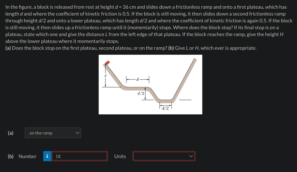 In the figure, a block is released from rest at height d = 36 cm and slides down a frictionless ramp and onto a first plateau, which has
length d and where the coefficient of kinetic friction is 0.5. If the block is still moving, it then slides down a second frictionless ramp
through height d/2 and onto a lower plateau, which has length d/2 and where the coefficient of kinetic friction is again 0.5. If the block
is still moving, it then slides up a frictionless ramp until it (momentarily) stops. Where does the block stop? If its final stop is on a
plateau, state which one and give the distance L from the left edge of that plateau. If the block reaches the ramp, give the height H
above the lower plateau where it momentarily stops.
(a) Does the block stop on the first plateau, second plateau, or on the ramp? (b) Give L or H, which ever is appropriate.
(a)
on the ramp
(b) Number i 18
Units
d/2
d/2