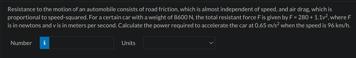 Resistance to the motion of an automobile consists of road friction, which is almost independent of speed, and air drag, which is
proportional to speed-squared. For a certain car with a weight of 8600 N, the total resistant force F is given by F = 280 + 1.1v², where F
is in newtons and v is in meters per second. Calculate the power required to accelerate the car at 0.65 m/s² when the speed is 96 km/h.
Number i
Units