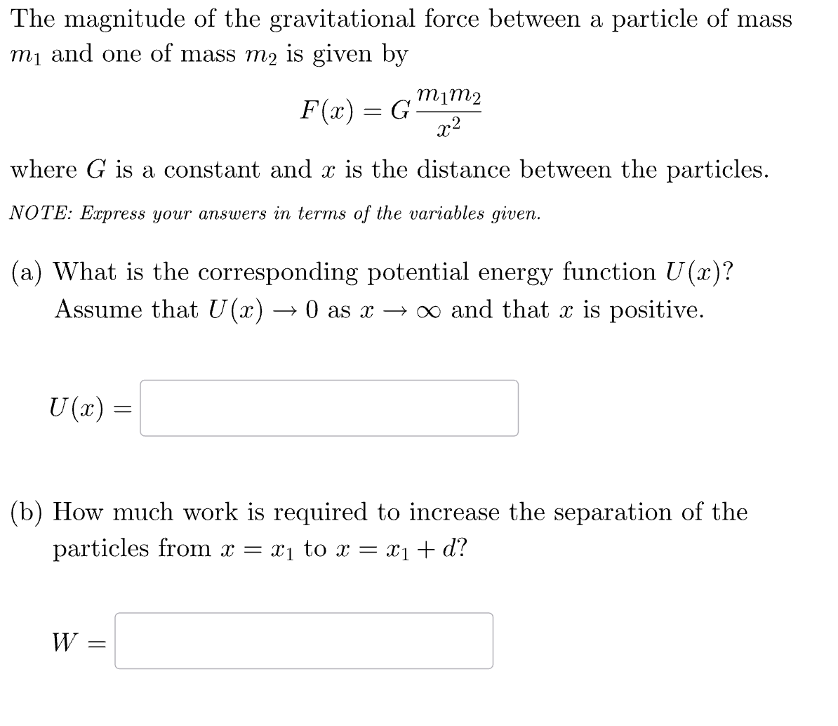 The magnitude of the gravitational force between a particle of mass
m₁ and one of mass m2 is given by
F(x) = G
m1m2
x2
where G is a constant and x is the distance between the particles.
NOTE: Express your answers in terms of the variables given.
(a) What is the corresponding potential energy function U(x)?
Assume that U(x) → 0 as x → ∞ and that x is positive.
U(x) =
(b) How much work is required to increase the separation of the
particles from x = x₁ to x = x1+d?
W =