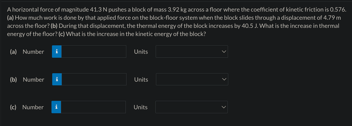 A horizontal force of magnitude 41.3 N pushes a block of mass 3.92 kg across a floor where the coefficient of kinetic friction is 0.576.
(a) How much work is done by that applied force on the block-floor system when the block slides through a displacement of 4.79 m
across the floor? (b) During that displacement, the thermal energy of the block increases by 40.5 J. What is the increase in thermal
energy of the floor? (c) What is the increase in the kinetic energy of the block?
(a) Number
i
Units
(b) Number i
Units
(c) Number i
Units