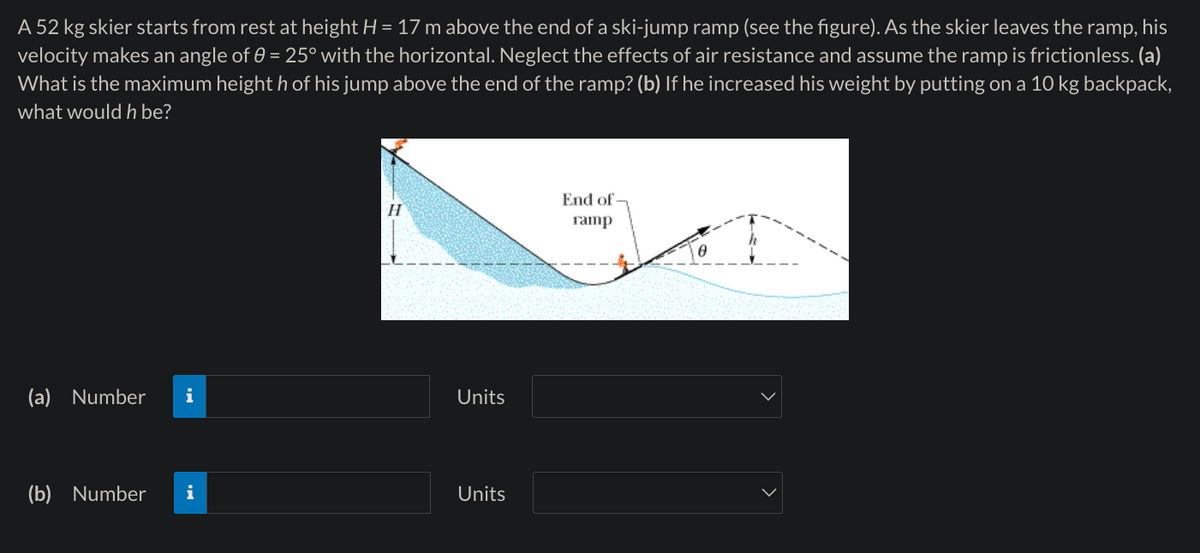 A 52 kg skier starts from rest at height H = 17 m above the end of a ski-jump ramp (see the figure). As the skier leaves the ramp, his
velocity makes an angle of 0 = 25° with the horizontal. Neglect the effects of air resistance and assume the ramp is frictionless. (a)
What is the maximum height h of his jump above the end of the ramp? (b) If he increased his weight by putting on a 10 kg backpack,
what would h be?
End of
H
ramp
(a) Number i
Units
(b) Number i
Units
>
