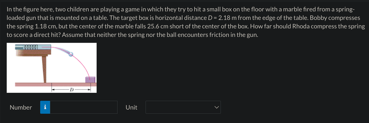 In the figure here, two children are playing a game in which they try to hit a small box on the floor with a marble fired from a spring-
loaded gun that is mounted on a table. The target box is horizontal distance D = 2.18 m from the edge of the table. Bobby compresses
the spring 1.18 cm, but the center of the marble falls 25.6 cm short of the center of the box. How far should Rhoda compress the spring
to score a direct hit? Assume that neither the spring nor the ball encounters friction in the gun.
00000
Number
i
Unit