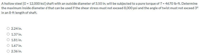 A hollow steel [G= 12,000 ksi] shaft with an outside diameter of 3.50 in. will be subjected to a pure torque of T = 4670 lb-ft. Determine
the maximum inside diameter d that can be used if the shear stress must not exceed 8,000 psi and the angle of twist must not exceed 3°
in an 8-ft length of shaft.
2.24 in.
1.37 in.
1.81 in.
1.67 in.
2.36 in.