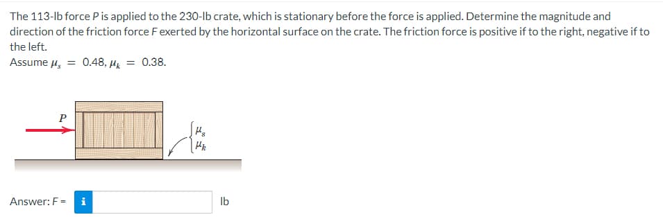 The 113-lb force P is applied to the 230-lb crate, which is stationary before the force is applied. Determine the magnitude and
direction of the friction force F exerted by the horizontal surface on the crate. The friction force is positive if to the right, negative if to
the left.
Assume μs =
P
Answer: F =
0.48, Mk = 0.38.
i
Mk
lb