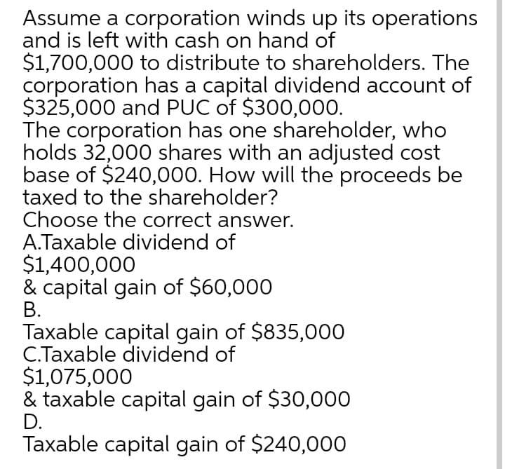 Assume a corporation winds up its operations
and is left with cash on hand of
$1,700,000 to distribute to shareholders. The
corporation has a capital dividend account of
$325,000 and PUC of $300,000.
The corporation has one shareholder, who
holds 32,000 shares with an adjusted cost
base of $240,000. How will the proceeds be
taxed to the shareholder?
Choose the correct answer.
A.Taxable dividend of
$1,400,000
& capital gain of $60,000
В.
Taxable capital gain of $835,000
C.Taxable dividend of
$1,075,000
& taxable capital gain of $30,000
D.
Taxable capital gain of $240,000
