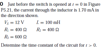 0 Just before the switch is opened at t = 0 in Figure
P5.21, the current through the inductor is 1.70 mA in
the direction shown.
Vs = 12 V
L = 100 mH
R = 400 2
R2 = 400 2
R3 = 600 2
Determine the time constant of the circuit for t > 0.
