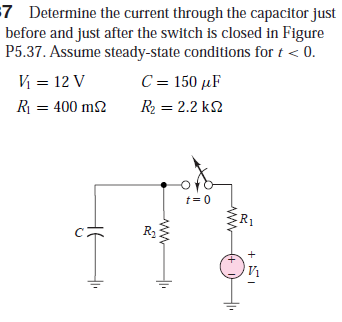 =7 Determine the current through the capacitor just
before and just after the switch is closed in Figure
P5.37. Assume steady-state conditions for t < 0.
V = 12 V
C = 150 µF
R = 400 m2
R2 = 2.2 k2
t = 0
R1
+ SI
+)
