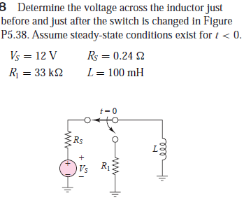 B Determine the voltage across the inductor just
before and just after the switch is changed in Figure
P5.38. Assume steady-state conditions exist for t < 0.
Vs = 12 V
Rs = 0.24 2
R = 33 k2
L = 100 mH
t= 0
Rs
+ EI
