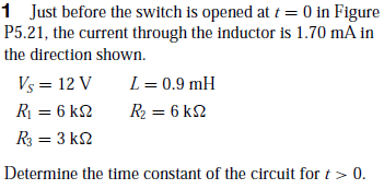 1 Just before the switch is opened at t = 0 in Figure
P5.21, the current through the inductor is 1.70 mA in
the direction shown.
Vs = 12 V
L = 0.9 mH
R = 6 k2
R2 = 6 k2
R = 3 k2
Determine the time constant of the circuit for t > 0.
