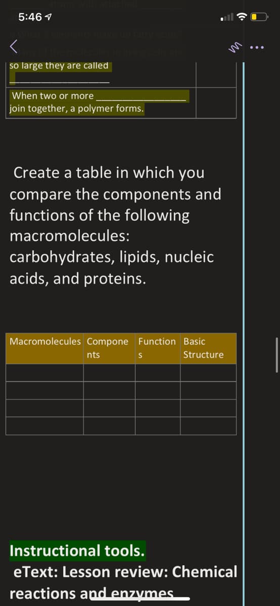 5:46 1
so large they are called
When two or more
join together, a polymer forms.
Create a table in which you
compare the components and
functions of the following
macromolecules:
carbohydrates, lipids, nucleic
acids, and proteins.
Macromolecules Compone Function Basic
nts
Structure
Instructional tools.
eText: Lesson review: Chemical
reactions and enzymes.
