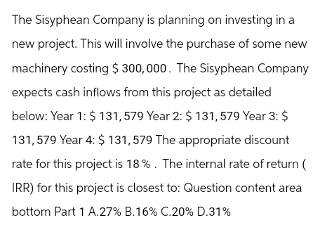 The Sisyphean Company is planning on investing in a
new project. This will involve the purchase of some new
machinery costing $ 300,000. The Sisyphean Company
expects cash inflows from this project as detailed
below: Year 1: $ 131,579 Year 2: $ 131,579 Year 3: $
131,579 Year 4: $ 131,579 The appropriate discount
rate for this project is 18%. The internal rate of return (
IRR) for this project is closest to: Question content area
bottom Part 1 A.27% B.16% C.20% D.31%