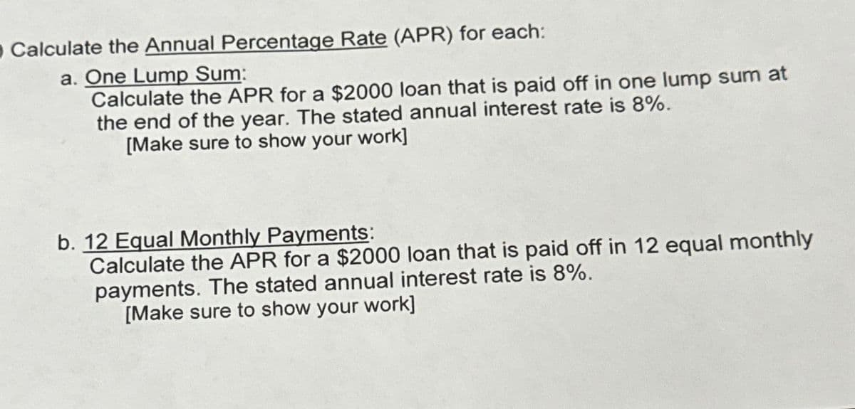 O Calculate the Annual Percentage Rate (APR) for each:
a. One Lump Sum:
Calculate the APR for a $2000 loan that is paid off in one lump sum at
the end of the year. The stated annual interest rate is 8%.
[Make sure to show your work]
b. 12 Equal Monthly Payments:
Calculate the APR for a $2000 loan that is paid off in 12 equal monthly
payments. The stated annual interest rate is 8%.
[Make sure to show your work]