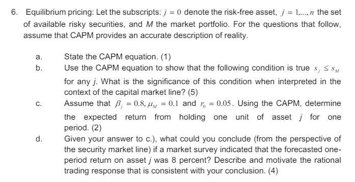 6. Equilibrium pricing: Let the subscripts: j = 0 denote the risk-free asset, j = 1,...,n the set
of available risky securities, and M the market portfolio. For the questions that follow,
assume that CAPM provides an accurate description of reality.
a.
b.
C.
d.
State the CAPM equation. (1)
Use the CAPM equation to show that the following condition is true s; ≤ SM
for any j. What is the significance of this condition when interpreted in the
context of the capital market line? (5)
Assume that B = 0.8, μM = 0.1 and r = 0.05. Using the CAPM, determine
the expected return from holding one unit of asset j for one
period. (2)
Given your answer to c.), what could you conclude (from the perspective of
the security market line) if a market survey indicated that the forecasted one-
period return on asset j was 8 percent? Describe and motivate the rational
trading response that is consistent with your conclusion. (4)