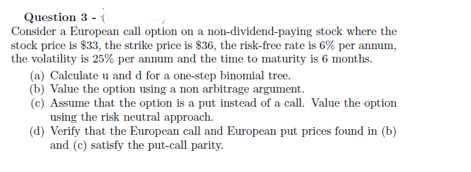 Question 3 - (2
Consider a European call option on a non-dividend-paying stock where the
stock price is $33, the strike price is $36, the risk-free rate is 6% per annum,
the volatility is 25% per annum and the time to maturity is 6 months.
(a) Calculate u and d for a one-step binomial tree.
(b) Value the option using a non arbitrage argument.
(c) Assume that the option is a put instead of a call. Value the option
using the risk neutral approach.
(d) Verify that the European call and European put prices found in (b)
and (c) satisfy the put-call parity.