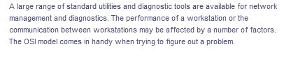A large range of standard utilities and diagnostic tools are available for network
management and diagnostics. The performance of a workstation or the
communication between workstations may be affected by a number of factors.
The OSI model comes in handy when trying to figure out a problem.