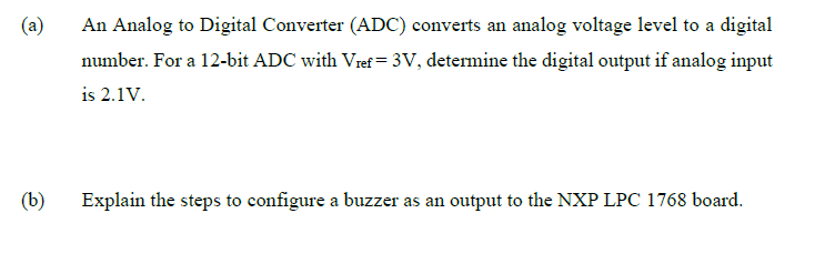 (a)
An Analog to Digital Converter (ADC) converts an analog voltage level to a digital
number. For a 12-bit ADC with Vref = 3V, determine the digital output if analog input
is 2.1V.
(b)
Explain the steps to configure a buzzer as an output to the NXP LPC 1768 board.
