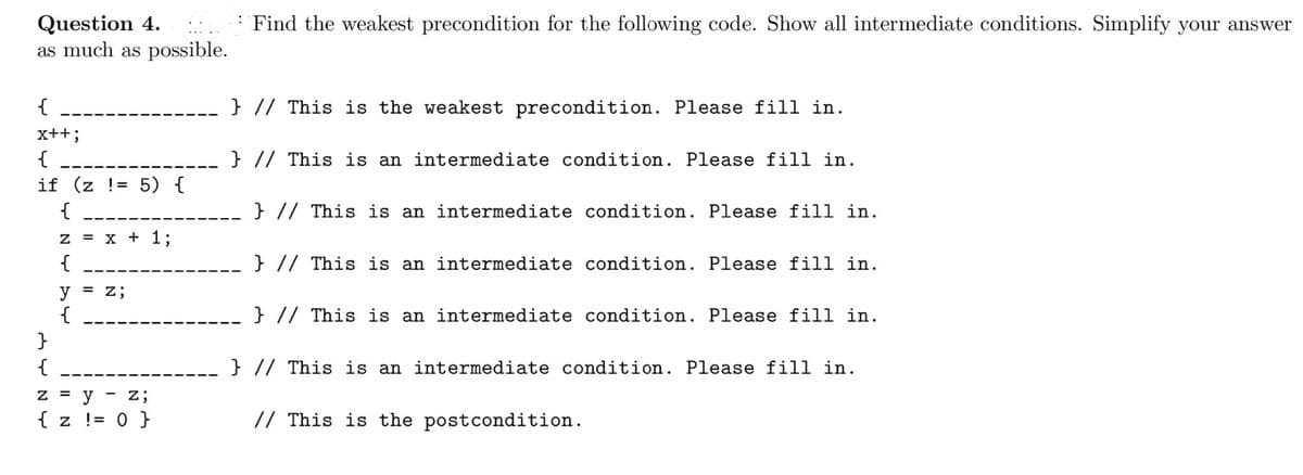 : Find the weakest precondition for the following code. Show all intermediate conditions. Simplify your answer
Question 4.
as much as possible.
{
} // This is the weakest precondition. Please fill in.
x++;
{
} // This is an intermediate condition. Please fill in.
if (z != 5) {
{
} // This is an intermediate condition. Please fill in.
z = x + 1;
{
} // This is an intermediate condition. Please fill in.
y
{
}
%3D
z;
} // This is an intermediate condition. Please fill in.
{
} // This is an intermediate condition. Please fill in.
Z =
y
z;
{ z != 0 }
// This is the postcondition.

