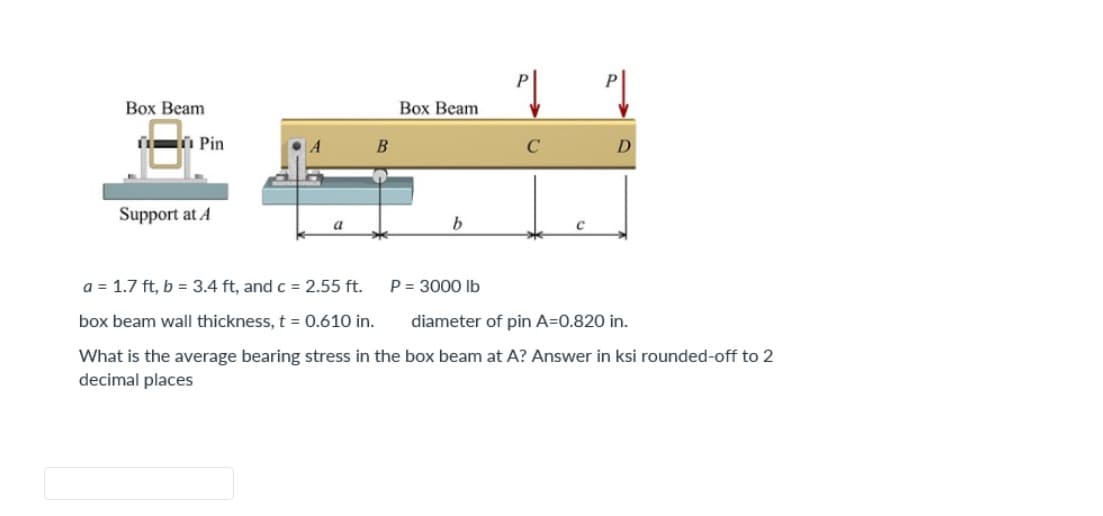 Box Beam
Pin
Support at A
a
B
Box Beam
b
D
a = 1.7 ft, b = 3.4 ft, and c = 2.55 ft.
P = 3000 lb
box beam wall thickness, t = 0.610 in.
diameter of pin A=0.820 in.
What is the average bearing stress in the box beam at A? Answer in ksi rounded-off to 2
decimal places