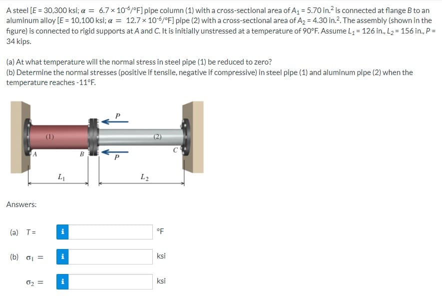 A steel [E = 30,300 ksi; a = 6.7 x 106/°F] pipe column (1) with a cross-sectional area of A₁ = 5.70 in.² is connected at flange B to an
aluminum alloy [E = 10,100 ksi; a = 12.7 x 10-6/°F] pipe (2) with a cross-sectional area of A₂ = 4.30 in.². The assembly (shown in the
figure) is connected to rigid supports at A and C. It is initially unstressed at a temperature of 90°F. Assume L₁ = 126 in., L₂ = 156 in., P =
34 kips.
(a) At what temperature will the normal stress in steel pipe (1) be reduced to zero?
(b) Determine the normal stresses (positive if tensile, negative if compressive) in steel pipe (1) and aluminum pipe (2) when the
temperature reaches -11°F.
A
Answers:
(a) T=
(b) σ₁ =
0₂ =
L₁
tel
i
L2
°F
ksi
ksi