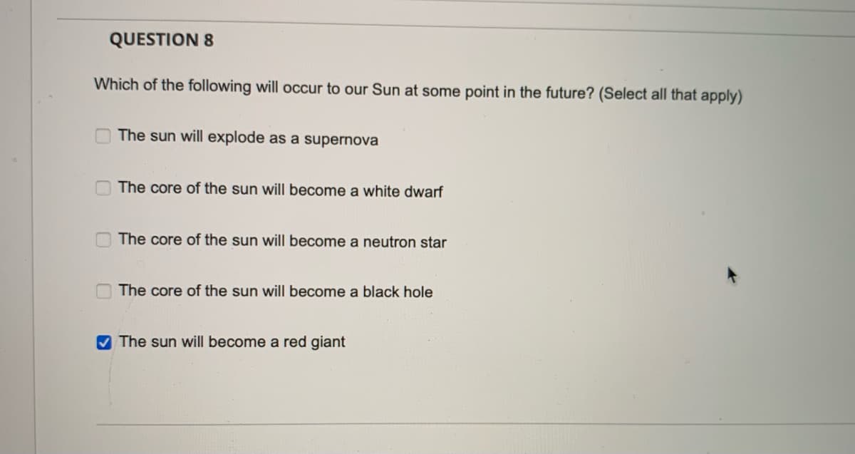 QUESTION 8
Which of the following will occur to our Sun at some point in the future? (Select all that apply)
The sun will explode as a supernova
The core of the sun will become a white dwarf
The core of the sun will become a neutron star
The core of the sun will become a black hole
V The sun will become a red giant

