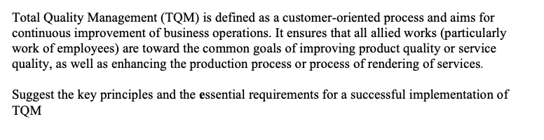 Total Quality Management (TQM) is defined as a customer-oriented process and aims for
continuous improvement of business operations. It ensures that all allied works (particularly
work of employees) are toward the common goals of improving product quality or service
quality, as well as enhancing the production process or process of rendering of services.
Suggest the key principles and the essential requirements for a successful implementation of
TQM
