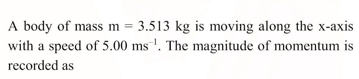 A body of mass m = 3.513 kg is moving along the x-axis
with a speed of 5.00 ms. The magnitude of momentum is
recorded as
