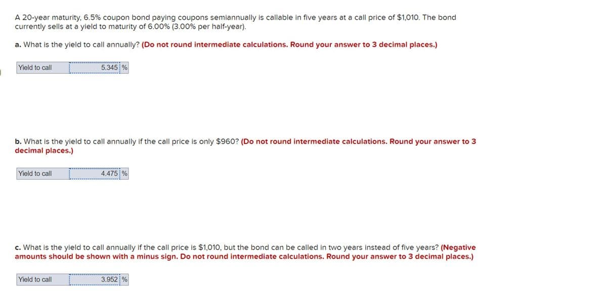 A 20-year maturity, 6.5% coupon bond paying coupons semiannually is callable in five years at a call price of $1,010. The bond
currently sells at a yield to maturity of 6.00% (3.00% per half-year).
a. What is the yield to call annually? (Do not round intermediate calculations. Round your answer to 3 decimal places.)
Yield to call
5.345%
b. What is the yield to call annually if the call price is only $960? (Do not round intermediate calculations. Round your answer to 3
decimal places.)
Yield to call
4.475 %
c. What is the yield to call annually if the call price is $1,010, but the bond can be called in two years instead of five years? (Negative
amounts should be shown with a minus sign. Do not round intermediate calculations. Round your answer to 3 decimal places.)
Yield to call
3.952%