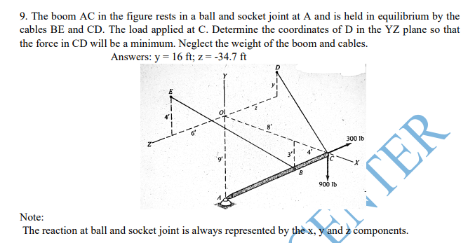9. The boom AC in the figure rests in a ball and socket joint at A and is held in equilibrium by the
cables BE and CD. The load applied at C. Determine the coordinates of D in the YZ plane so that
the force in CD will be a minimum. Neglect the weight of the boom and cables.
Answers: y = 16 ft; z = -34.7 ft
4'1
300 Ib
900 Ib
Note:
The reaction at ball and socket joint is always represented by thè x, y and z components.
ETER
