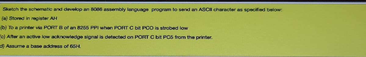 Sketch the schematic and develop an 8086 assembly language program to send an ASCII character as specified below:
(a} Stored in register AH
{b} To a printer via PORT B of an 8255 PPI when PORT C bit PCO is strobed low
(c} After an active low acknowledge signal is detected on PORT C bit PC5 from the printer.
dAssume a base address of 65H.

