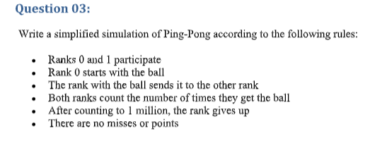 Question 03:
Write a simplified sinmulation of Ping-Pong according to the following rules:
• Ranks 0 and 1 participate
• Rank 0 starts with the ball
• The rank with the ball sends it to the other rank
Both ranks count the number of times they get the ball
After counting to 1 million, the rank gives up
• There are no misses or points
