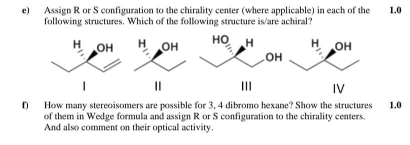 Assign R or S configuration to the chirality center (where applicable) in each of the
following structures. Which of the following structure is/are achiral?
e)
1.0
HO,
H
OH
H
OH
H
он
но
II
IV
f)
How many stereoisomers are possible for 3, 4 dibromo hexane? Show the structures
of them in Wedge formula and assign R or S configuration to the chirality centers.
And also comment on their optical activity.
1.0
