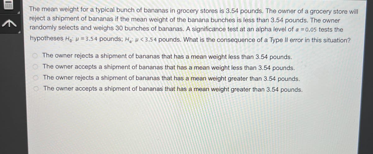 A
The mean weight for a typical bunch of bananas in grocery stores is 3.54 pounds. The owner of a grocery store will
reject a shipment of bananas if the mean weight of the banana bunches is less than 3.54 pounds. The owner
randomly selects and weighs 30 bunches of bananas. A significance test at an alpha level of a = 0.05 tests the
hypotheses Ho: H=3.54 pounds; H: <3.54 pounds. What is the consequence of a Type II error in this situation?
The owner rejects a shipment of bananas that has a mean weight less than 3.54 pounds.
The owner accepts a shipment of bananas that has a mean weight less than 3.54 pounds.
The owner rejects a shipment of bananas that has a mean weight greater than 3.54 pounds.
The owner accepts a shipment of bananas that has a mean weight greater than 3.54 pounds.