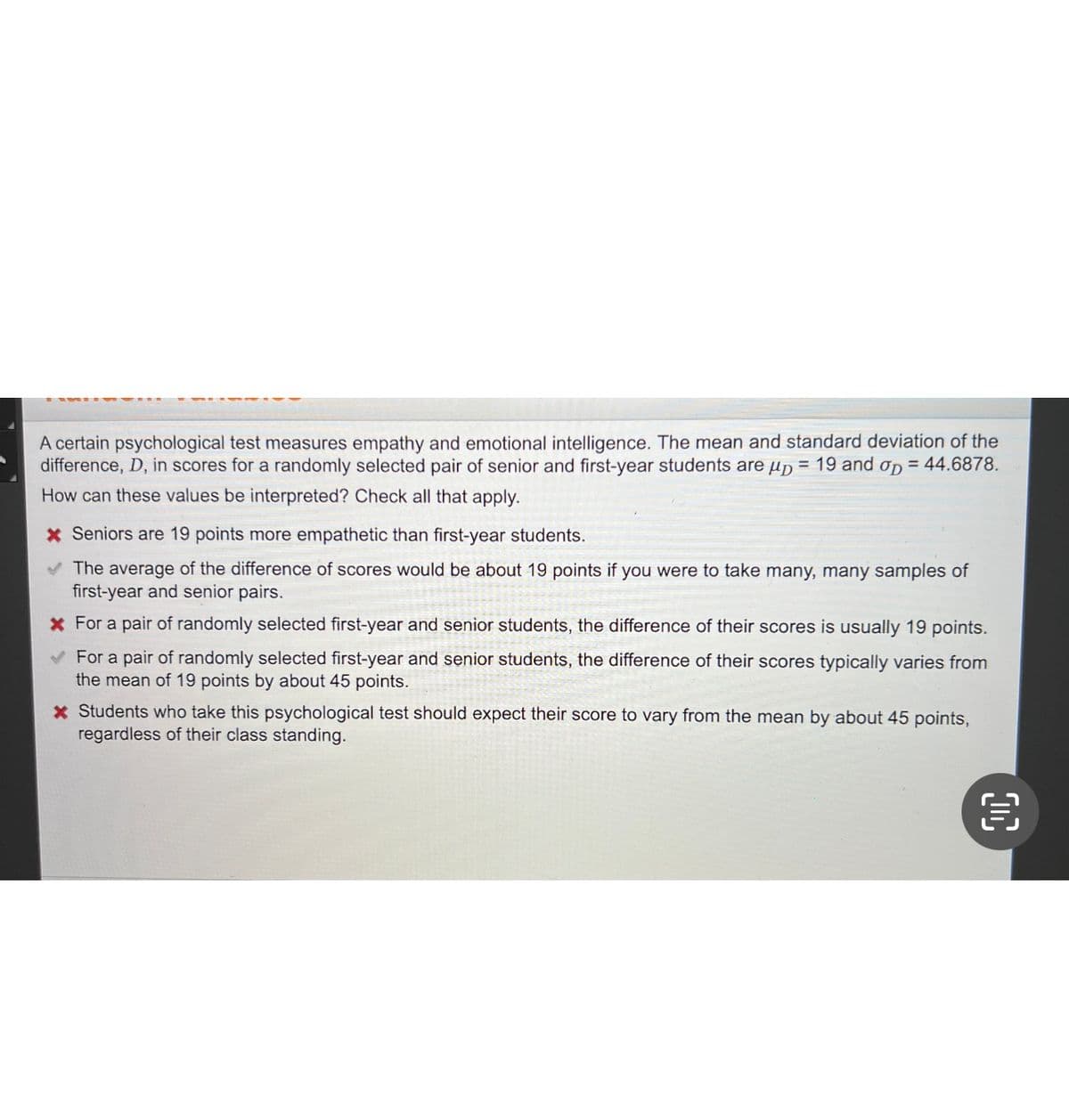 A certain psychological test measures empathy and emotional intelligence. The mean and standard deviation of the
difference, D, in scores for a randomly selected pair of senior and first-year students are up = 19 and op = 44.6878.
How can these values be interpreted? Check all that apply.
* Seniors are 19 points more empathetic than first-year students.
The average of the difference of scores would be about 19 points if you were to take many, many samples of
first-year and senior pairs.
* For a pair of randomly selected first-year and senior students, the difference of their scores is usually 19 points.
✓ For a pair of randomly selected first-year and senior students, the difference of their scores typically varies from
the mean of 19 points by about 45 points.
* Students who take this psychological test should expect their score to vary from the mean by about 45 points,
regardless of their class standing.
€