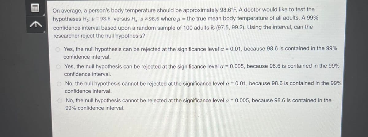 On average, a person's body temperature should be approximately 98.6°F. A doctor would like to test the
hypotheses Ho: 98.6 versus H: 98.6 where the true mean body temperature of all adults. A 99%
confidence interval based upon a random sample of 100 adults is (97.5, 99.2). Using the interval, can the
researcher reject the null hypothesis?
=
Yes, the null hypothesis can be rejected at the significance level a = 0.01, because 98.6 is contained in the 99%
confidence interval.
OYes, the null hypothesis can be rejected at the significance level a = 0.005, because 98.6 is contained in the 99%
confidence interval.
O No, the null hypothesis cannot be rejected at the significance level a = 0.01, because 98.6 is contained in the 99%
confidence interval.
O No, the null hypothesis cannot be rejected at the significance level a = 0.005, because 98.6 is contained in the
99% confidence interval.