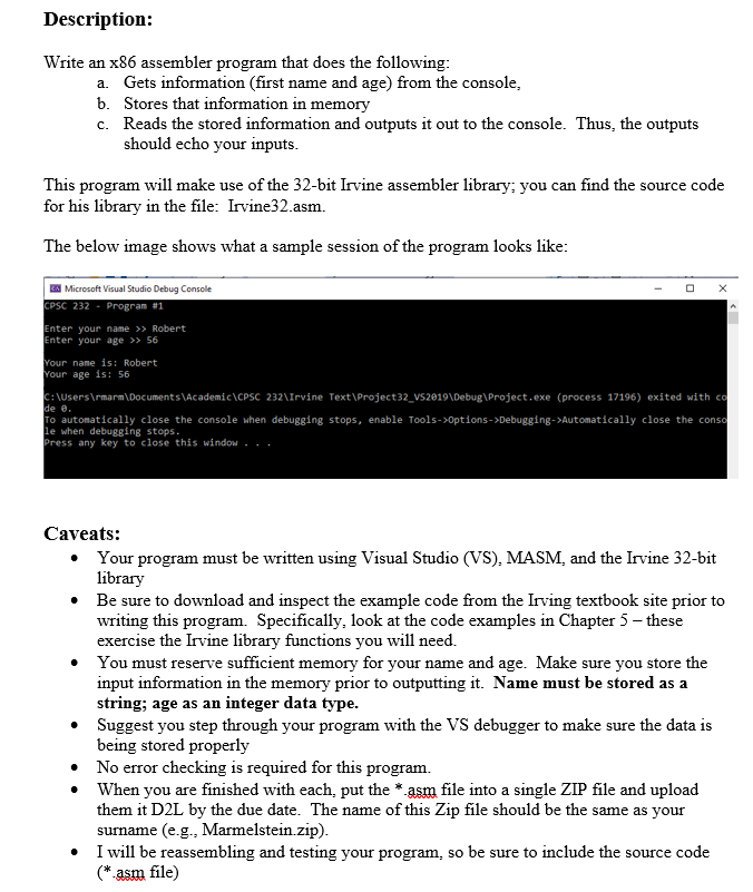 Description:
Write an x86 assembler program that does the following:
a. Gets information (first name and age) from the console,
b. Stores that information in memory
c.
Reads the stored information and outputs it out to the console. Thus, the outputs
should echo your inputs.
This program will make use of the 32-bit Irvine assembler library; you can find the source code
for his library in the file: Irvine32.asm.
The below image shows what a sample session of the program looks like:
EX Microsoft Visual Studio Debug Console
CPSC 232 Program #1
Enter your name >> Robert
Enter your age >> 56
Your name is: Robert
Your age is: 56
C:\Users\rmarm\Documents\Academic\CPSC 232\Irvine Text\Project32_VS2019\Debug\Project.exe (process 17196) exited with co
de 0.
To automatically close the console when debugging stops, enable Tools->Options->Debugging->Automatically close the conso
le when debugging stops.
Press any key to close this window...
Caveats:
• Your program must be written using Visual Studio (VS), MASM, and the Irvine 32-bit
library
•
•
•
•
Be sure to download and inspect the example code from the Irving textbook site prior to
writing this program. Specifically, look at the code examples in Chapter 5 - these
exercise the Irvine library functions you will need.
• You must reserve sufficient memory for your name and age. Make sure you store the
input information in the memory prior to outputting it. Name must be stored as a
string; age as an integer data type.
Suggest you step through your program with the VS debugger to make sure the data is
being stored properly
X
No error checking is required for this program.
When you are finished with each, put the *.asm file into a single ZIP file and upload
them it D2L by the due date. The name of this Zip file should be the same as your
surname (e.g., Marmelstein.zip).
• I will be reassembling and testing your program, so be sure to include the source code
(*.asm file)