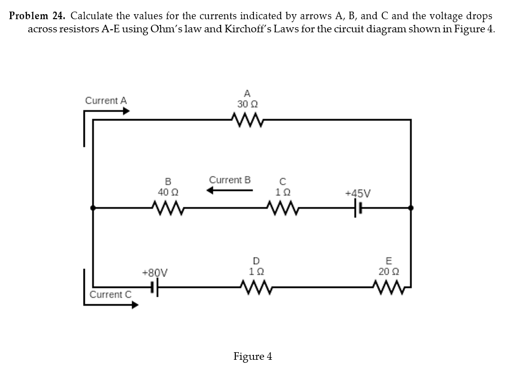 Problem 24. Calculate the values for the currents indicated by arrows A, B, and C and the voltage drops
across resistors A-E using Ohm's law and Kirchoff's Laws for the circuit diagram shown in Figure 4.
A
Current A
30 Ω
Current C
B
40 Ω
www
Current B
с
102
+45V
+80V
D
102
E
20 Ω
Figure 4