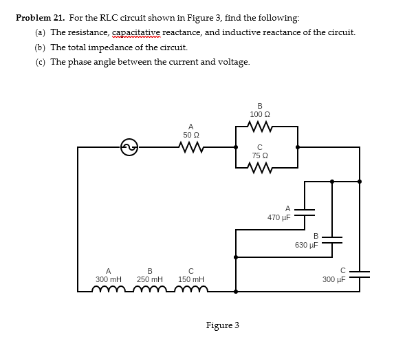 Problem 21. For the RLC circuit shown in Figure 3, find the following:
(a) The resistance, capacitative reactance, and inductive reactance of the circuit.
(b) The total impedance of the circuit.
(c) The phase angle between the current and voltage.
A
50 Ω
ww
B
100 Ω
w
C
75 Ω
w
A
300 mH
B
250 mH
C
150 mH
Figure 3
A
470 μF
B
630 μF
CL
300 μF