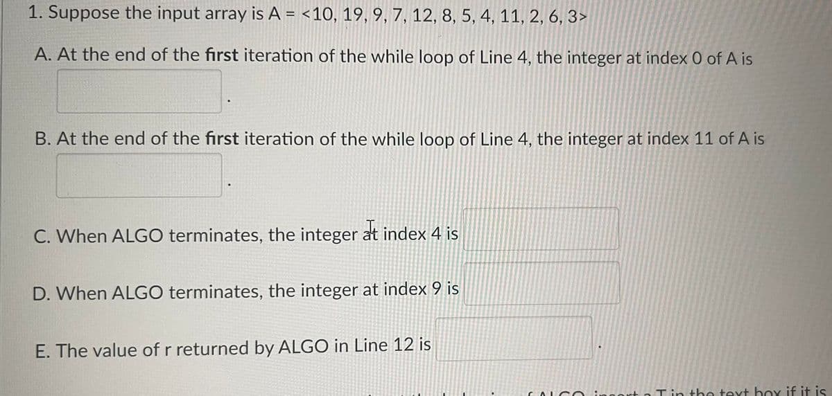 1. Suppose the input array is A = <10, 19, 9, 7, 12, 8, 5, 4, 11, 2, 6, 3>
A. At the end of the first iteration of the while loop of Line 4, the integer at index 0 of A is
B. At the end of the first iteration of the while loop of Line 4, the integer at index 11 of A is
C. When ALGO terminates, the integer at index 4 is
D. When ALGO terminates, the integer at index 9 is
E. The value of r returned by ALGO in Line 12 is
FALS
Tin the text box if it is