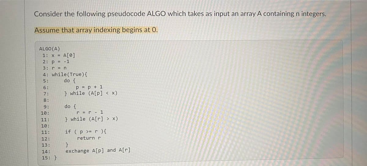 Consider the following pseudocode ALGO which takes as input an array A containing n integers.
Assume that array indexing begins at 0.
ALGO (A)
1: x = A[0]
2: p = -1
3: r = n
4: while (True) {
5:
do {
6:
7:
8:
STR681
9:
10:
11:
10:
11:
12:
13:
14:
15: }
P = p + 1
} while (A[p] < x)
do {
r = r - 1
} while (A[r] > x)
if ( p >= r ){
return r
}
exchange A[p] and A[r]
