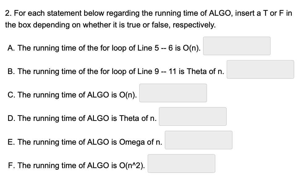 2. For each statement below regarding the running time of ALGO, insert a T or F in
the box depending on whether it is true or false, respectively.
A. The running time of the for loop of Line 5 -- 6 is O(n).
B. The running time of the for loop of Line 9 -- 11 is Theta of n.
C. The running time of ALGO is O(n).
D. The running time of ALGO is Theta of n.
E. The runnin time of ALGO is Omega of n.
F. The running time of ALGO is O(n^2).